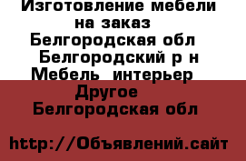 Изготовление мебели на заказ - Белгородская обл., Белгородский р-н Мебель, интерьер » Другое   . Белгородская обл.